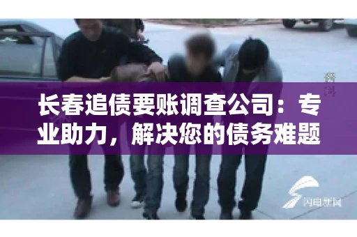 长春追债要账调查公司：专业助力，解决您的债务难题