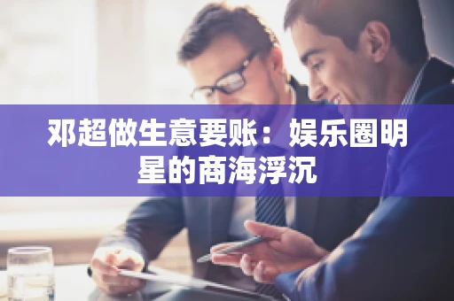 邓超做生意要账：娱乐圈明星的商海浮沉