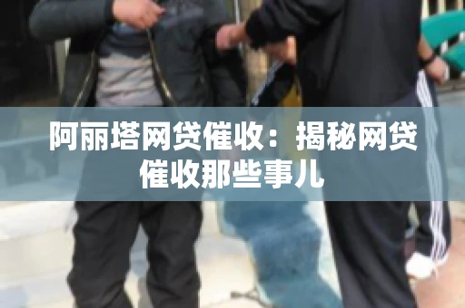 阿丽塔网贷催收：揭秘网贷催收那些事儿